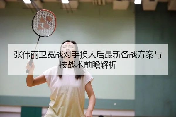 张伟丽卫冕战对手换人后最新备战方案与技战术前瞻解析